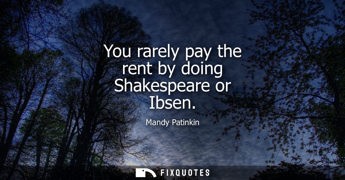 You rarely pay the rent by doing Shakespeare or Ibsen