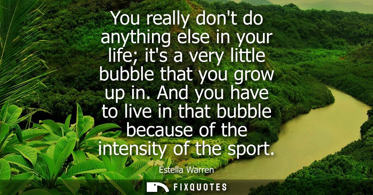 You really dont do anything else in your life its a very little bubble that you grow up in. And you have to live in that