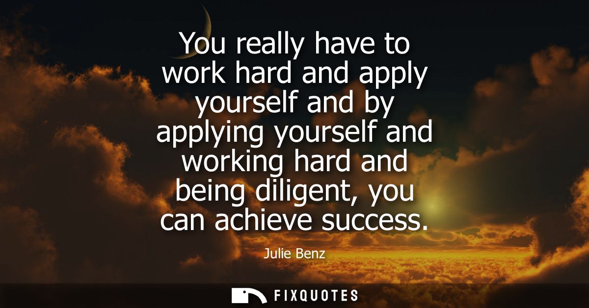 You really have to work hard and apply yourself and by applying yourself and working hard and being diligent, you can ac