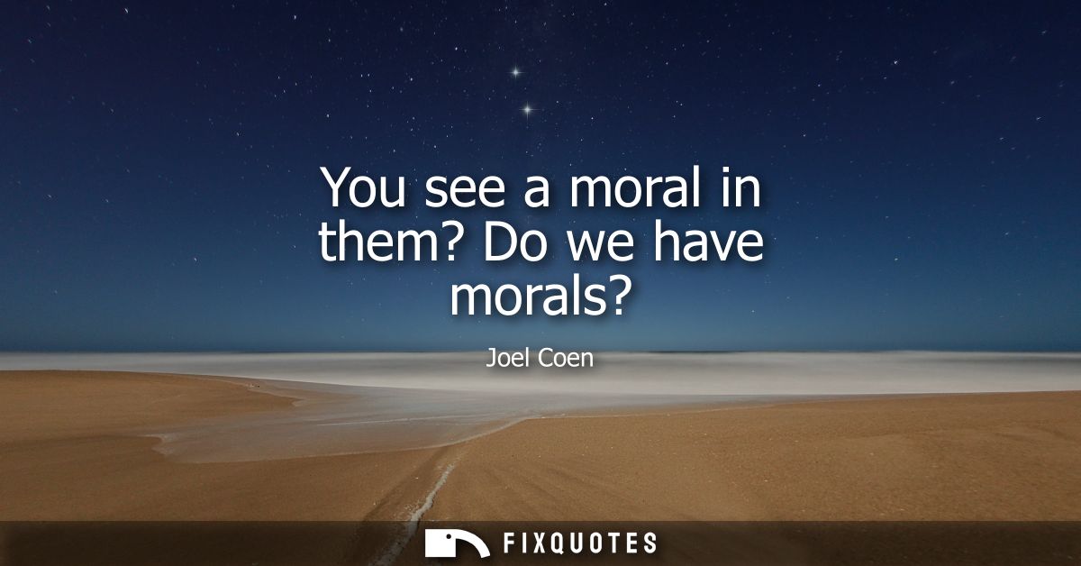 You see a moral in them? Do we have morals?