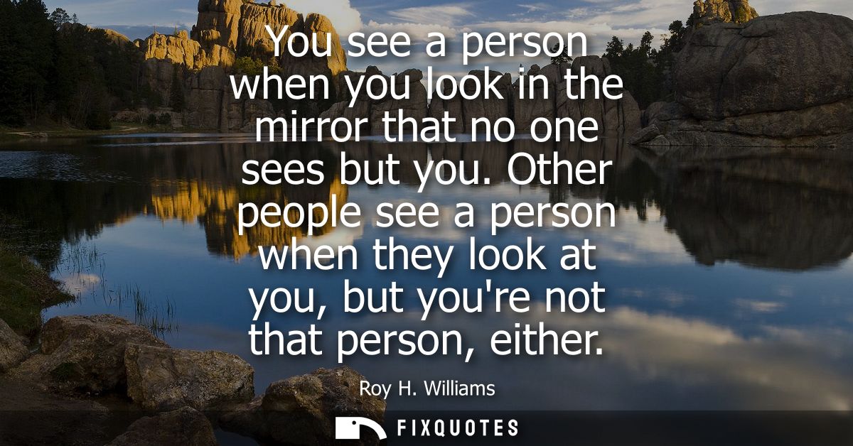 You see a person when you look in the mirror that no one sees but you. Other people see a person when they look at you, 