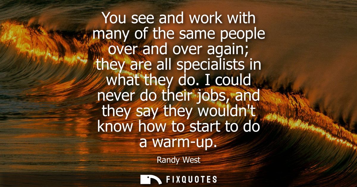 You see and work with many of the same people over and over again they are all specialists in what they do.