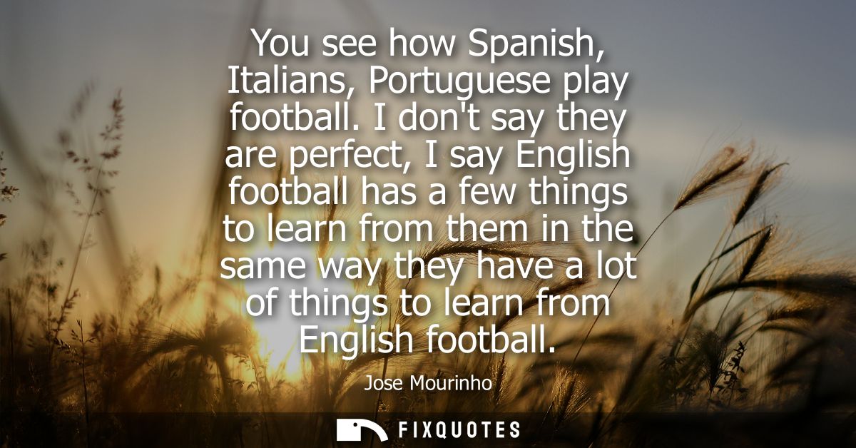 You see how Spanish, Italians, Portuguese play football. I dont say they are perfect, I say English football has a few t