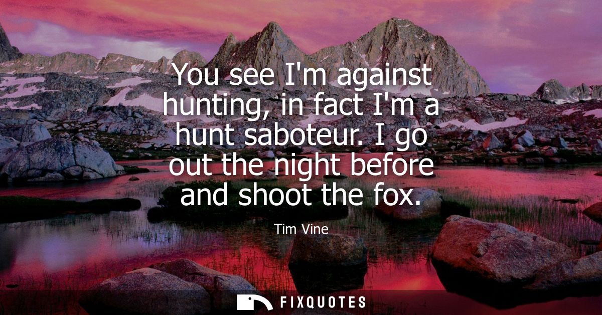 You see Im against hunting, in fact Im a hunt saboteur. I go out the night before and shoot the fox