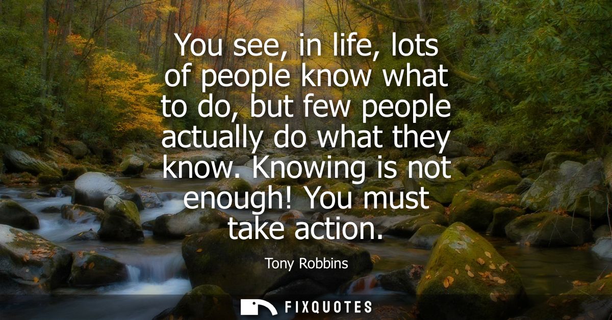 You see, in life, lots of people know what to do, but few people actually do what they know. Knowing is not enough! You 