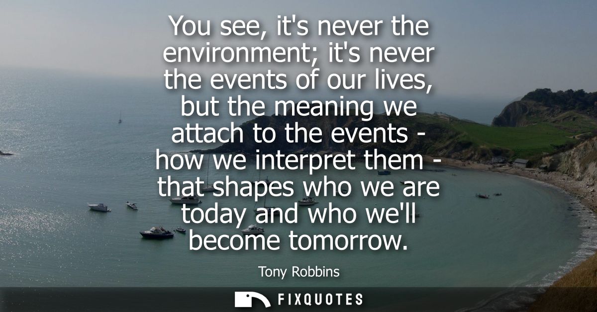 You see, its never the environment its never the events of our lives, but the meaning we attach to the events - how we i