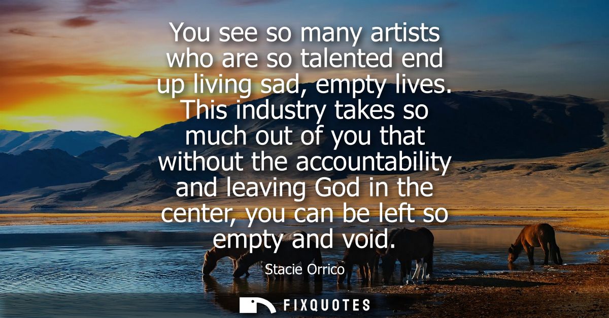 You see so many artists who are so talented end up living sad, empty lives. This industry takes so much out of you that 