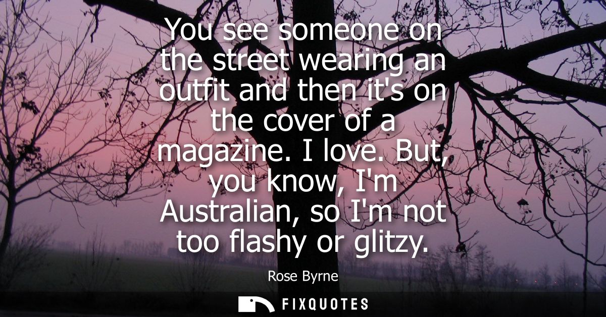 You see someone on the street wearing an outfit and then its on the cover of a magazine. I love. But, you know, Im Austr
