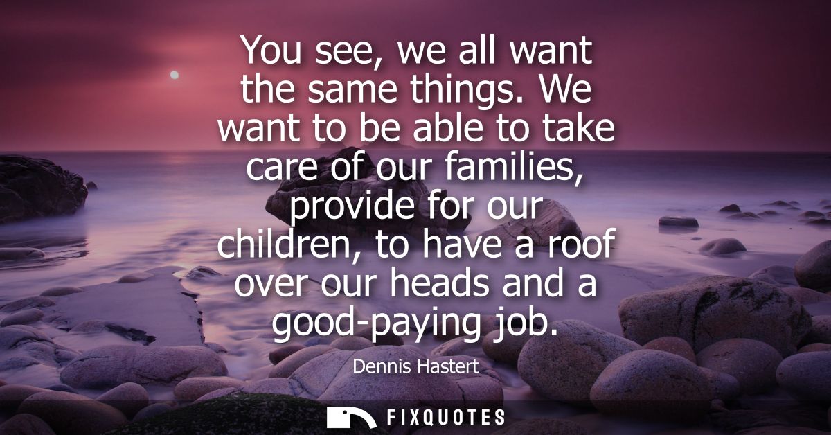 You see, we all want the same things. We want to be able to take care of our families, provide for our children, to have