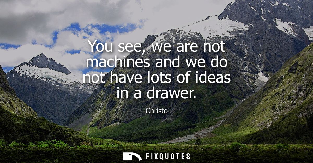 You see, we are not machines and we do not have lots of ideas in a drawer