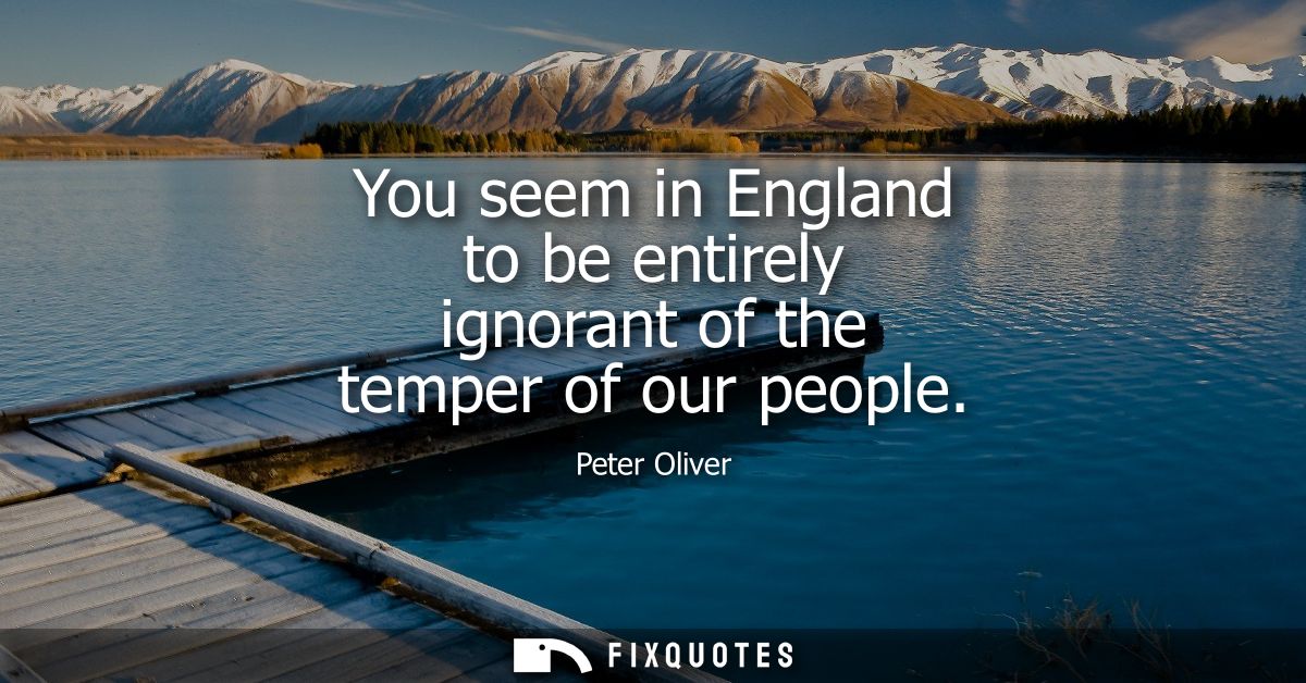 You seem in England to be entirely ignorant of the temper of our people