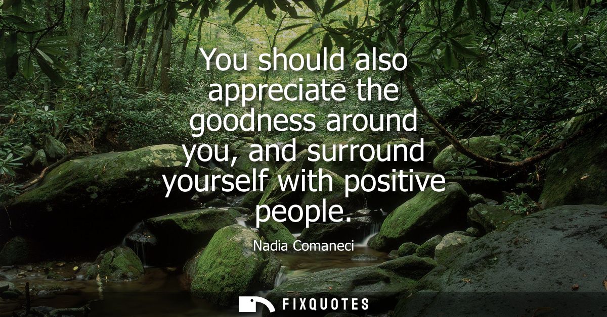 You should also appreciate the goodness around you, and surround yourself with positive people