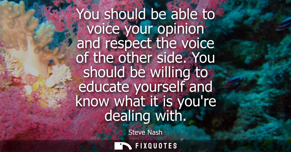 You should be able to voice your opinion and respect the voice of the other side. You should be willing to educate yours