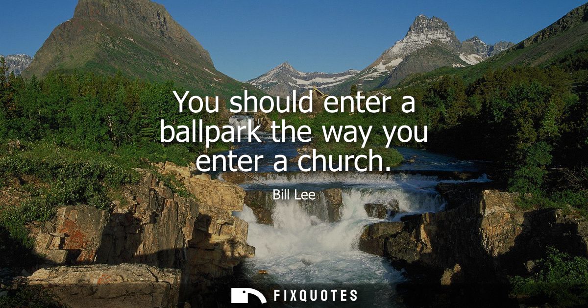 You should enter a ballpark the way you enter a church