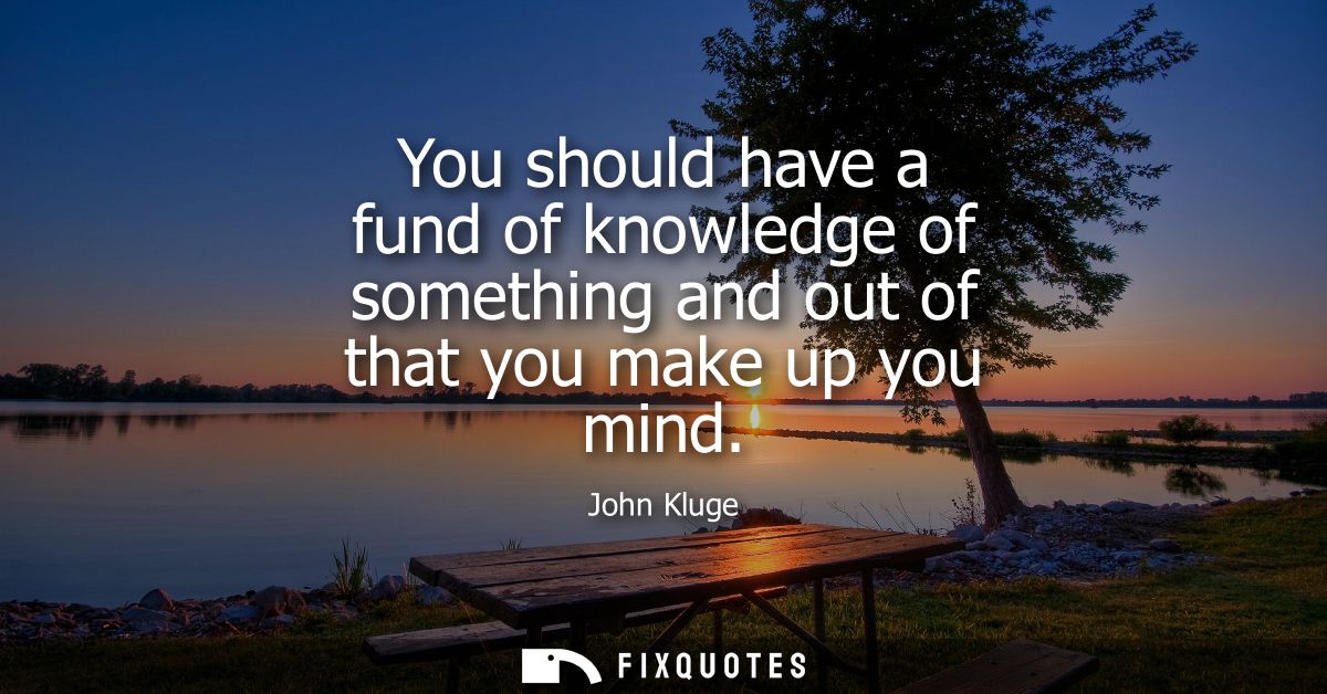 You should have a fund of knowledge of something and out of that you make up you mind