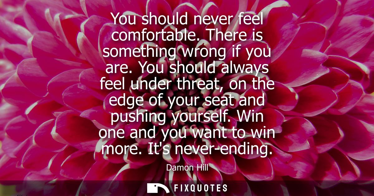 You should never feel comfortable. There is something wrong if you are. You should always feel under threat, on the edge