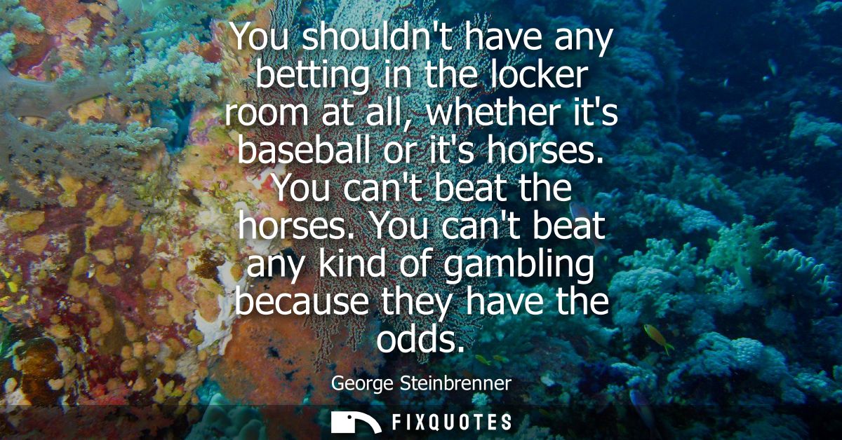 You shouldnt have any betting in the locker room at all, whether its baseball or its horses. You cant beat the horses.