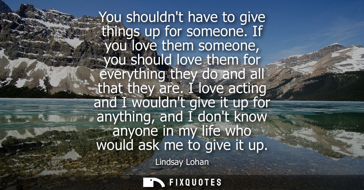 You shouldnt have to give things up for someone. If you love them someone, you should love them for everything they do a