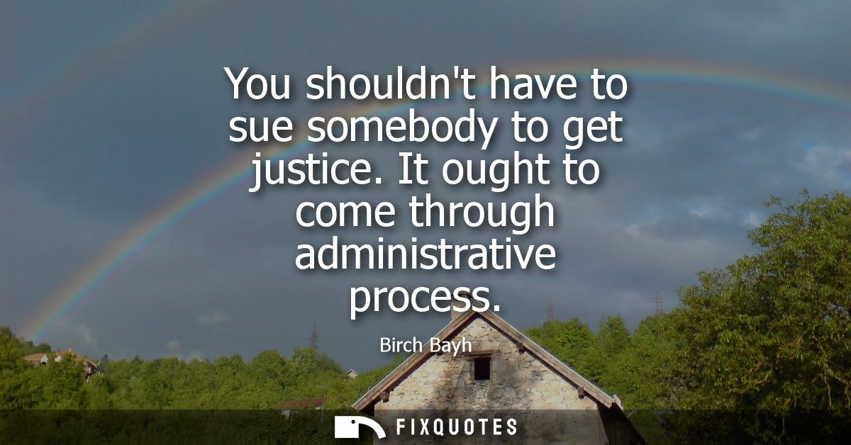 You shouldnt have to sue somebody to get justice. It ought to come through administrative process