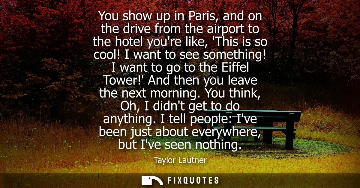 You show up in Paris, and on the drive from the airport to the hotel youre like, This is so cool! I want to see somethin