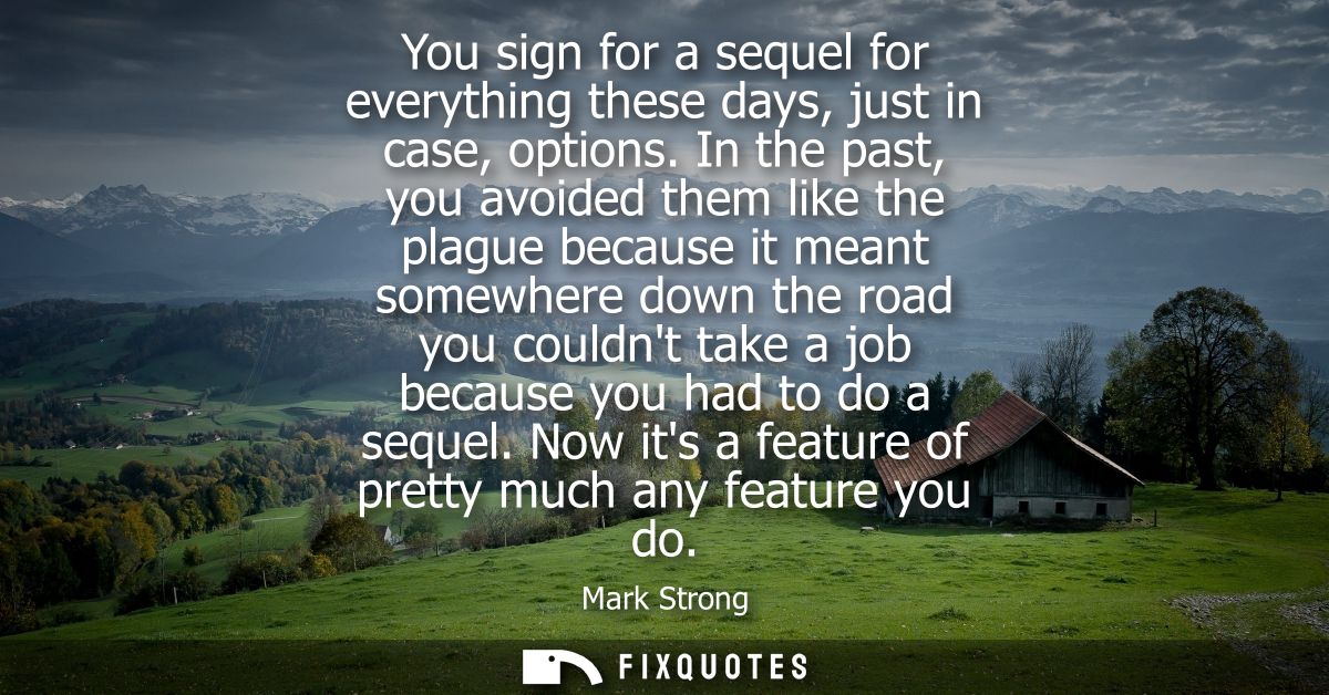 You sign for a sequel for everything these days, just in case, options. In the past, you avoided them like the plague be