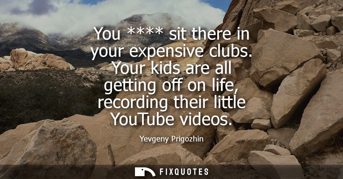 You **** sit there in your expensive clubs. Your kids are all getting off on life, recording their little YouTube videos