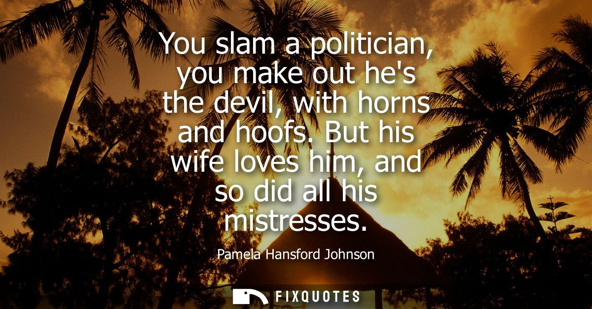 You slam a politician, you make out hes the devil, with horns and hoofs. But his wife loves him, and so did all his mist
