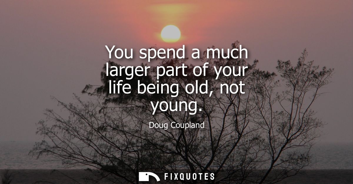 You spend a much larger part of your life being old, not young