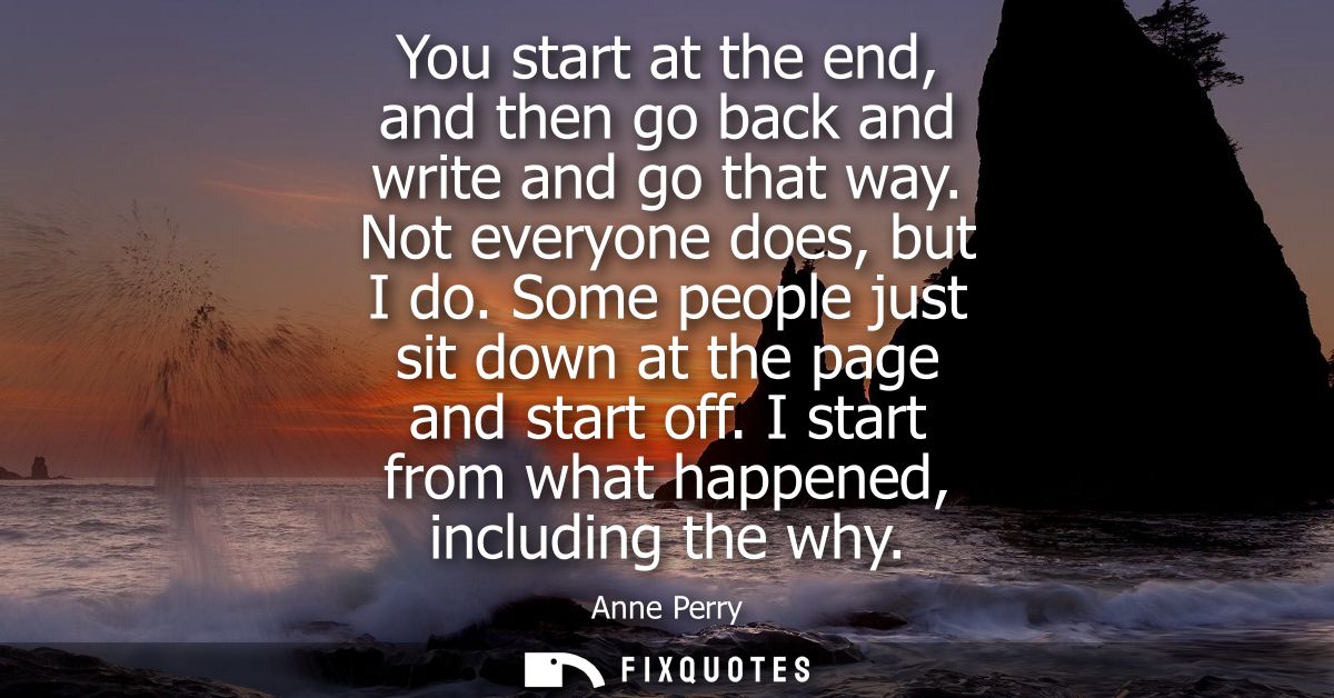 You start at the end, and then go back and write and go that way. Not everyone does, but I do. Some people just sit down