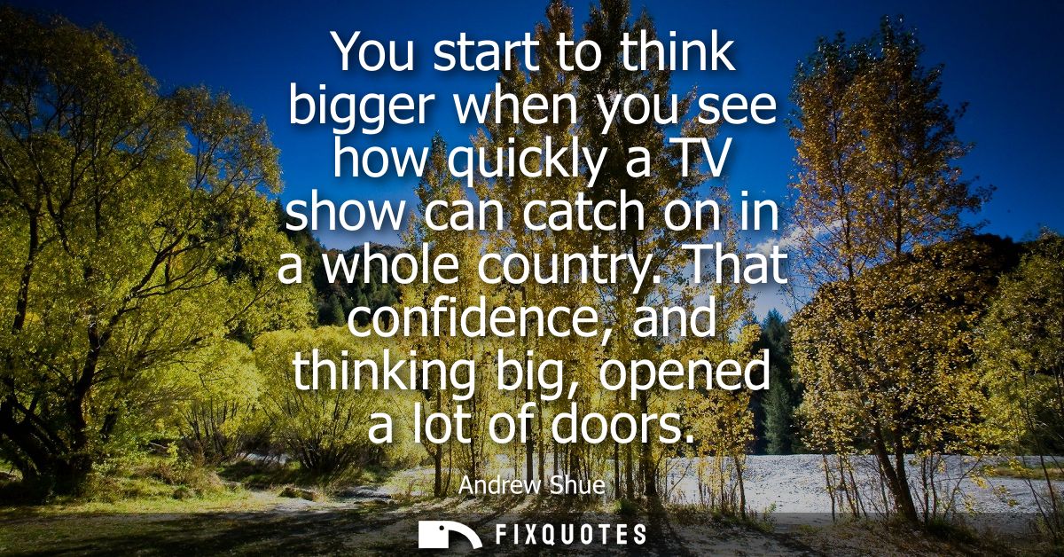You start to think bigger when you see how quickly a TV show can catch on in a whole country. That confidence, and think