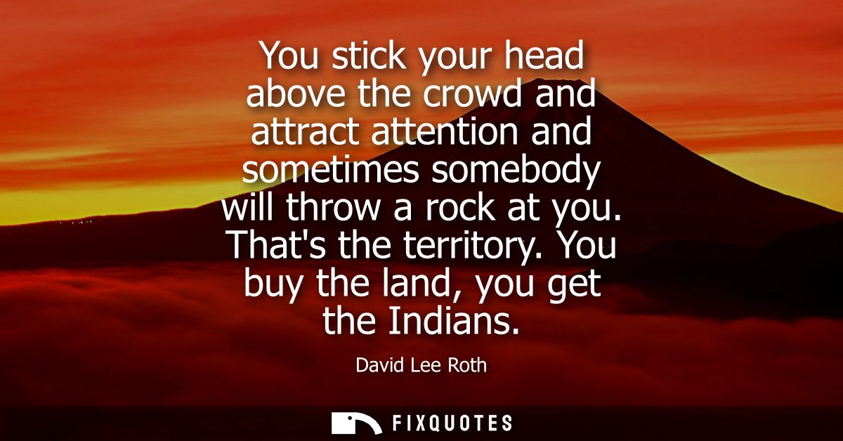 You stick your head above the crowd and attract attention and sometimes somebody will throw a rock at you. Thats the ter
