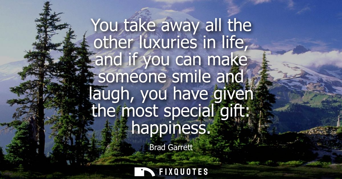 You take away all the other luxuries in life, and if you can make someone smile and laugh, you have given the most speci