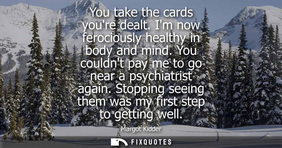 You take the cards youre dealt. Im now ferociously healthy in body and mind. You couldnt pay me to go near a psychiatris