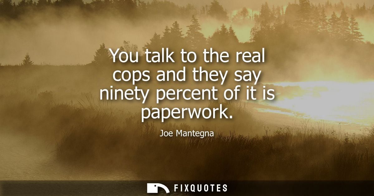 You talk to the real cops and they say ninety percent of it is paperwork