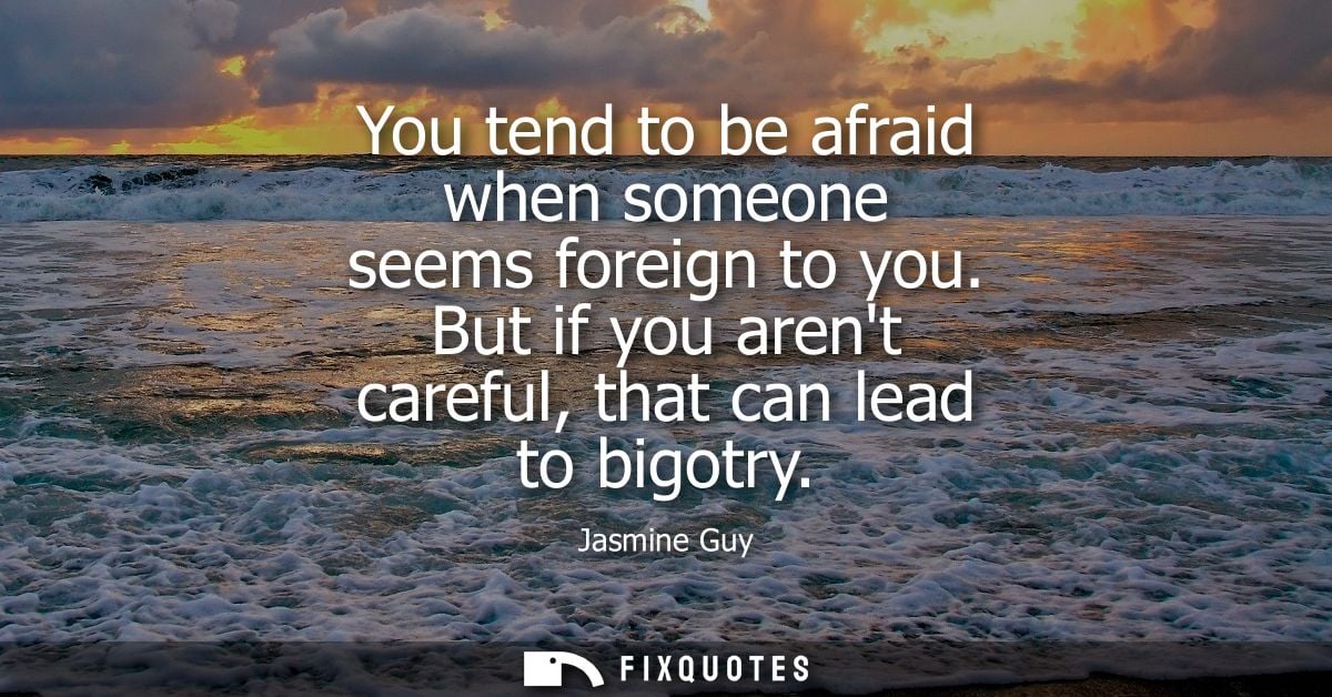 You tend to be afraid when someone seems foreign to you. But if you arent careful, that can lead to bigotry