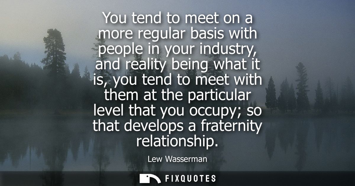 You tend to meet on a more regular basis with people in your industry, and reality being what it is, you tend to meet wi