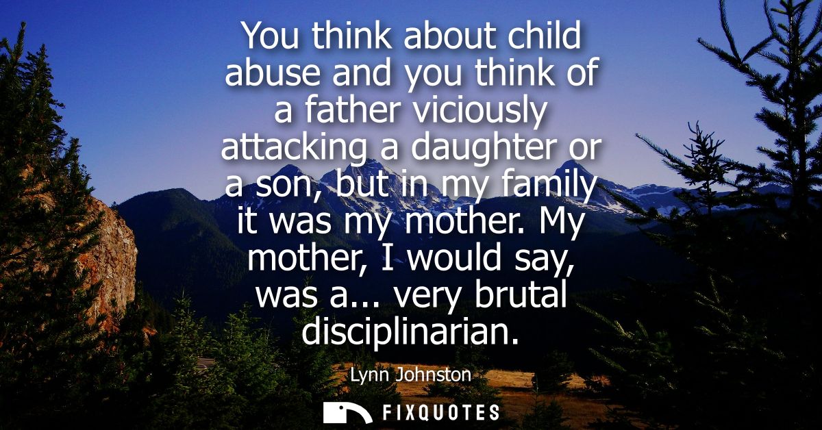 You think about child abuse and you think of a father viciously attacking a daughter or a son, but in my family it was m