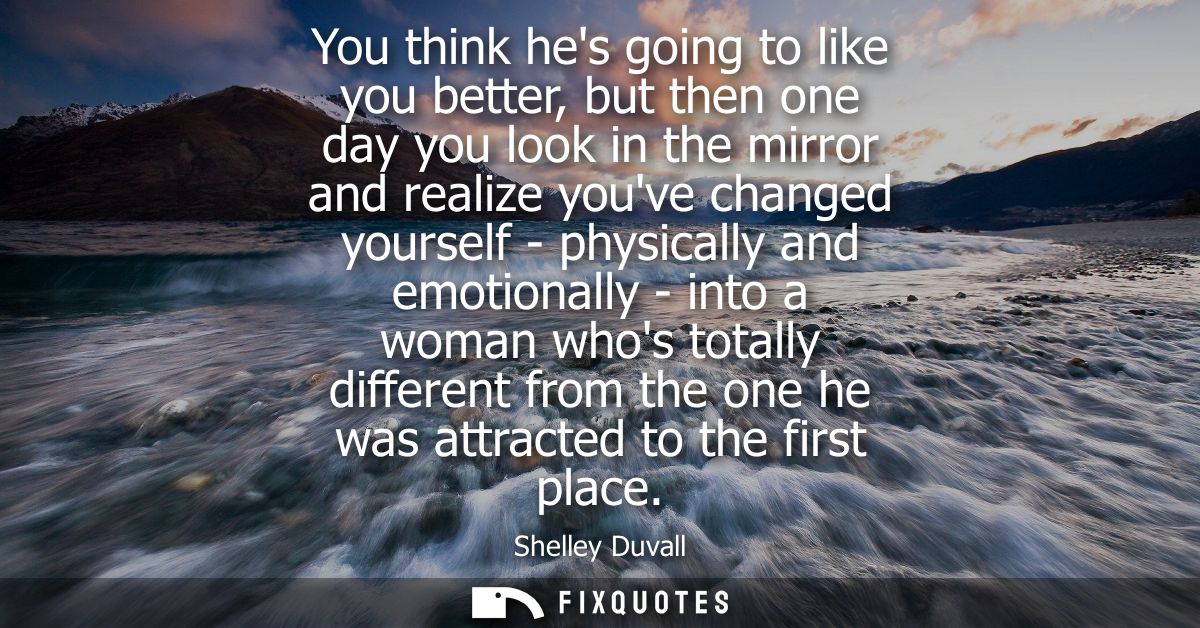 You think hes going to like you better, but then one day you look in the mirror and realize youve changed yourself - phy
