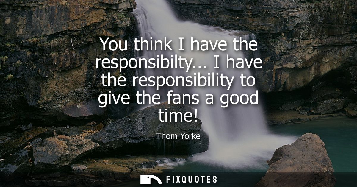 You think I have the responsibilty... I have the responsibility to give the fans a good time!
