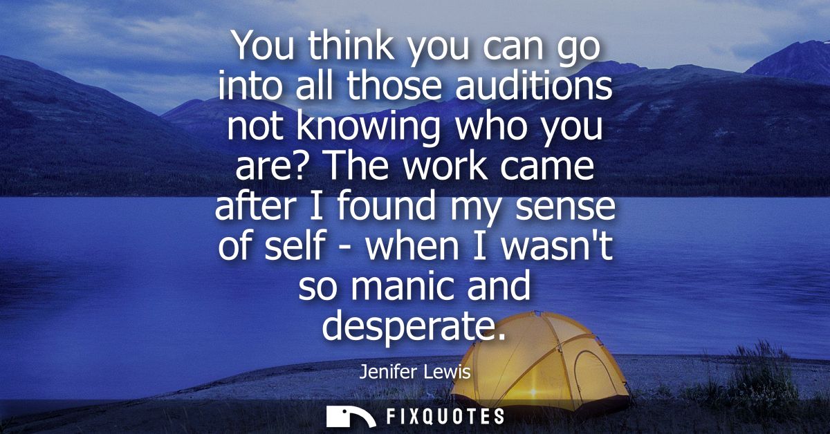 You think you can go into all those auditions not knowing who you are? The work came after I found my sense of self - wh