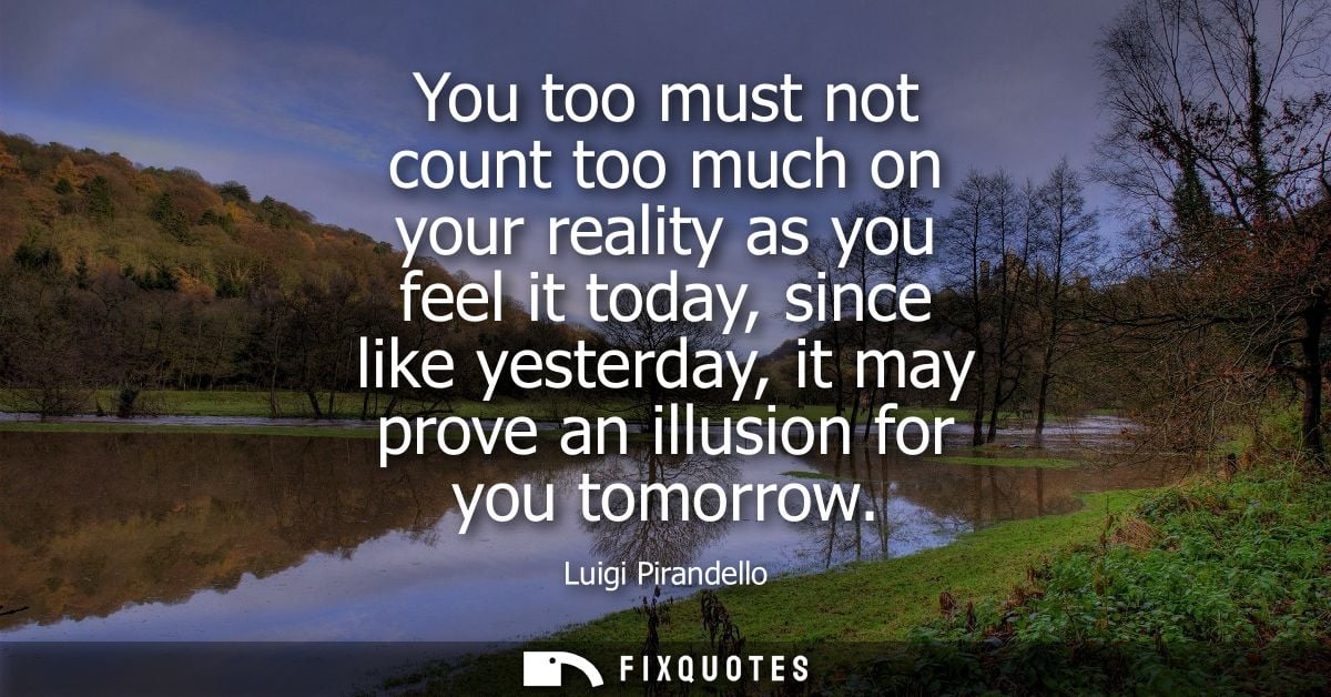 You too must not count too much on your reality as you feel it today, since like yesterday, it may prove an illusion for
