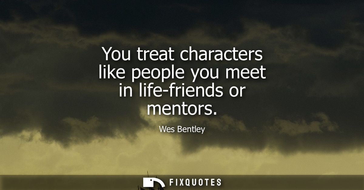 You treat characters like people you meet in life-friends or mentors