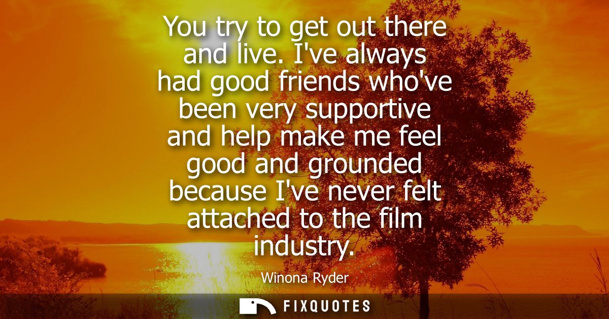 You try to get out there and live. Ive always had good friends whove been very supportive and help make me feel good and