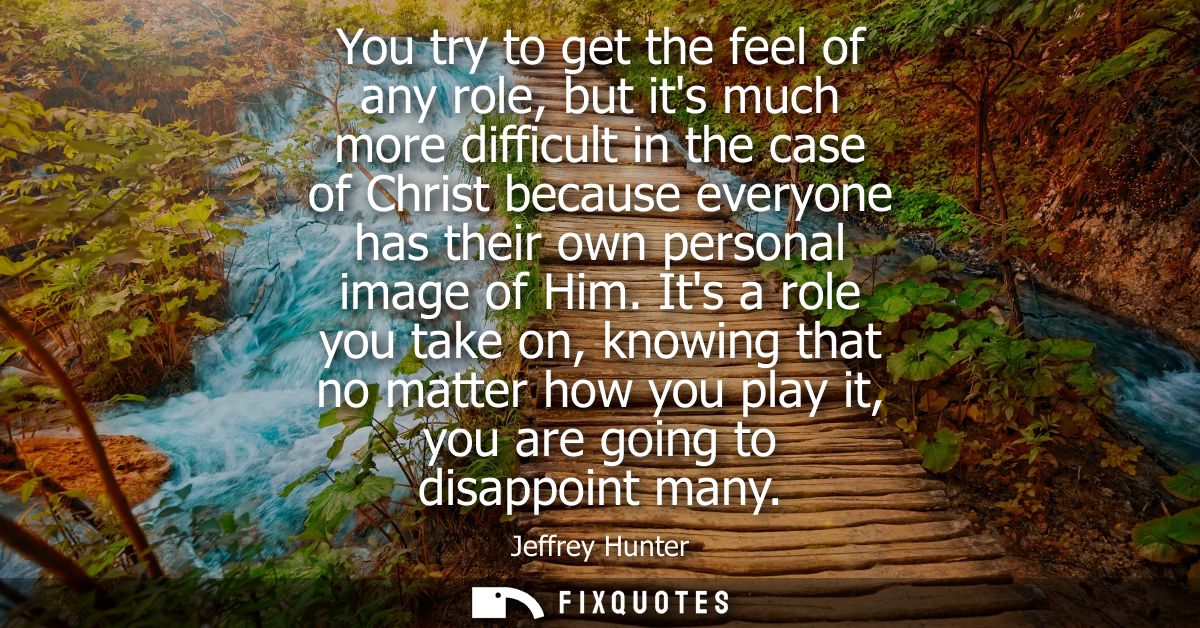 You try to get the feel of any role, but its much more difficult in the case of Christ because everyone has their own pe