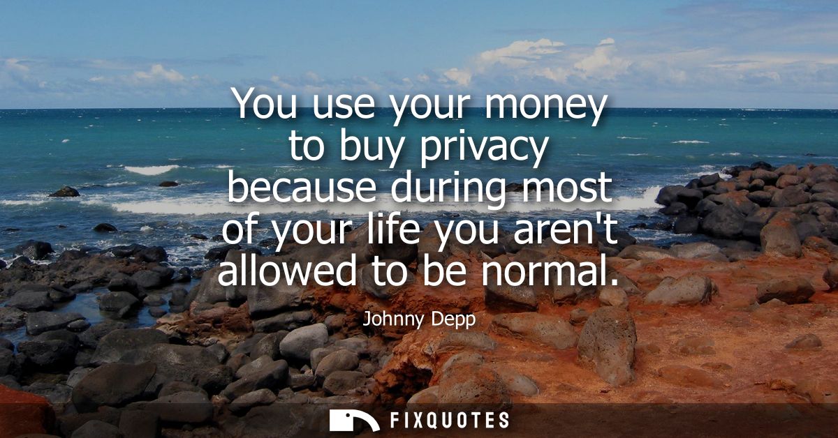You use your money to buy privacy because during most of your life you arent allowed to be normal