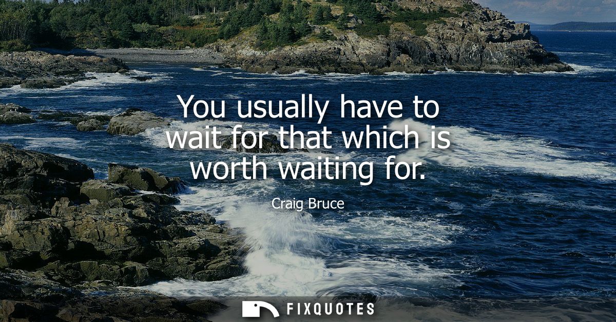You usually have to wait for that which is worth waiting for