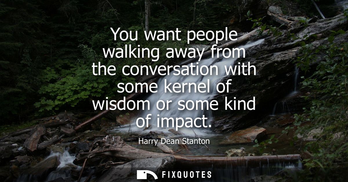 You want people walking away from the conversation with some kernel of wisdom or some kind of impact