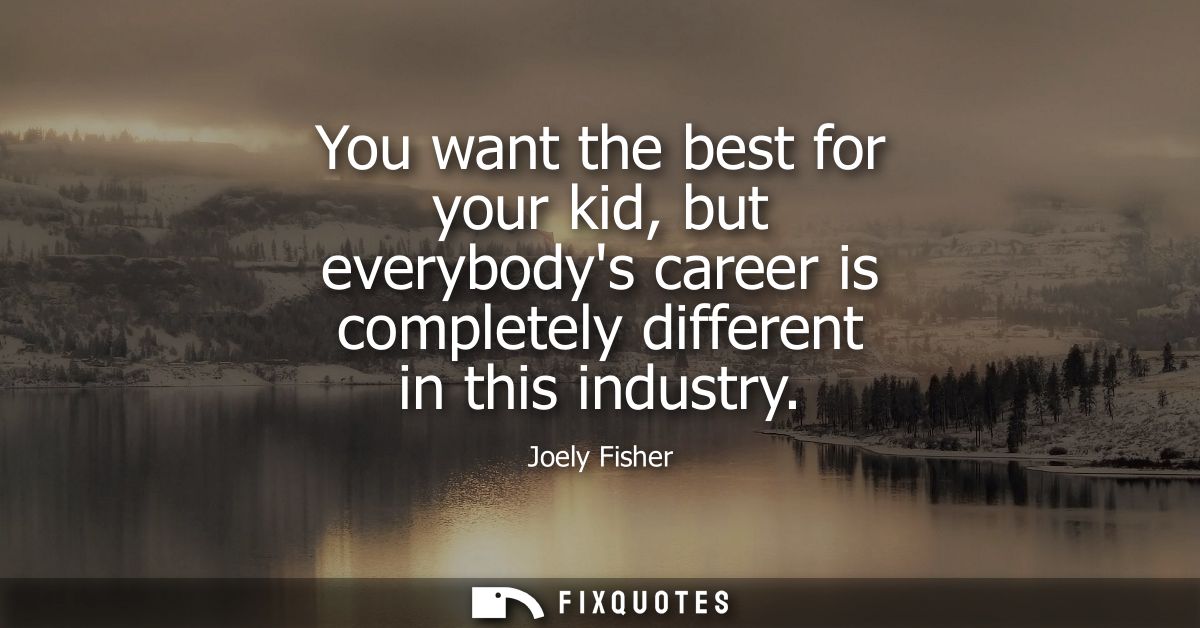 You want the best for your kid, but everybodys career is completely different in this industry