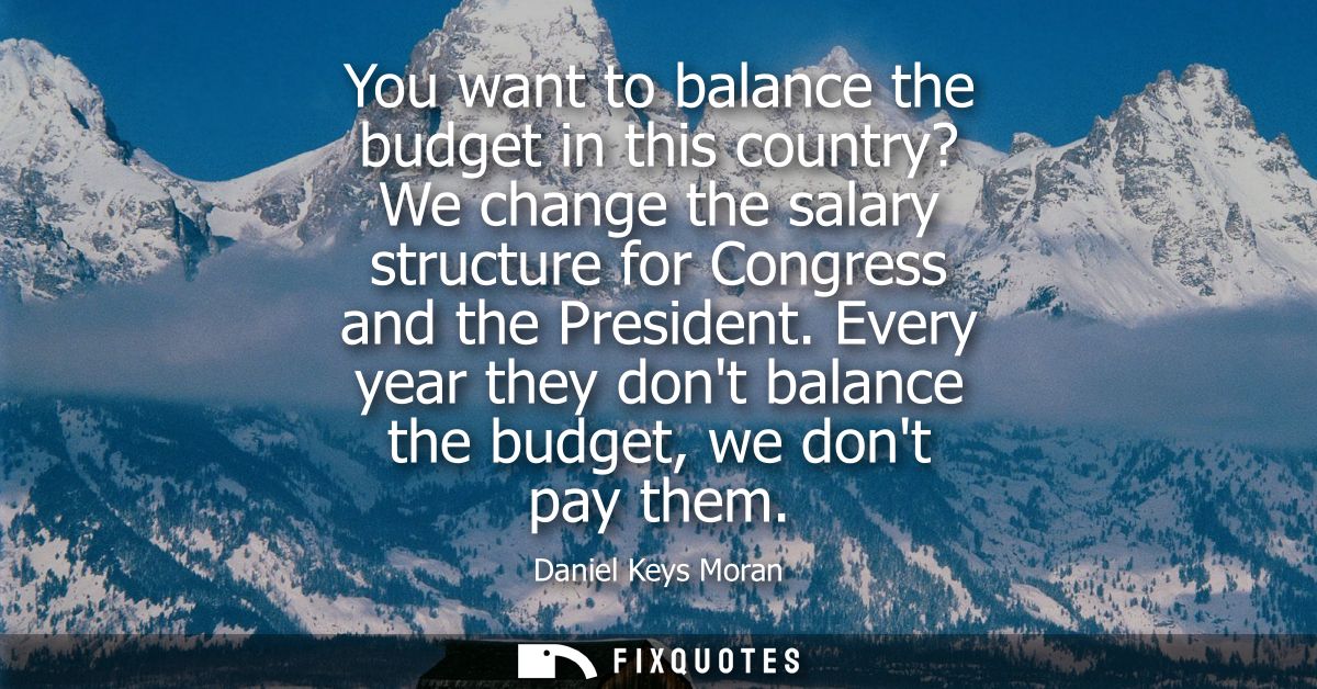 You want to balance the budget in this country? We change the salary structure for Congress and the President.