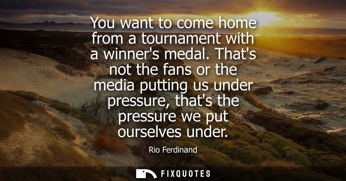 You want to come home from a tournament with a winners medal. Thats not the fans or the media putting us under pressure,
